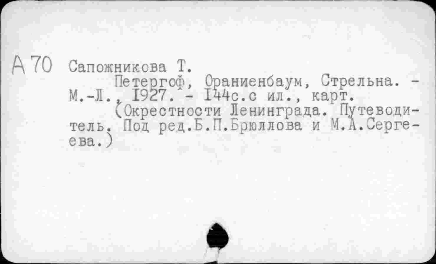 ﻿А 70 Сапожникова Т.
Петергоф, Ораниенбаум, Стрельна. М.-Л.. 1927. - 144с.с ил., карт.
(Окрестности Ленинграда/ Путеводи тель. Под ред.Б.П.Брюллова и М.А.Серге ева. )